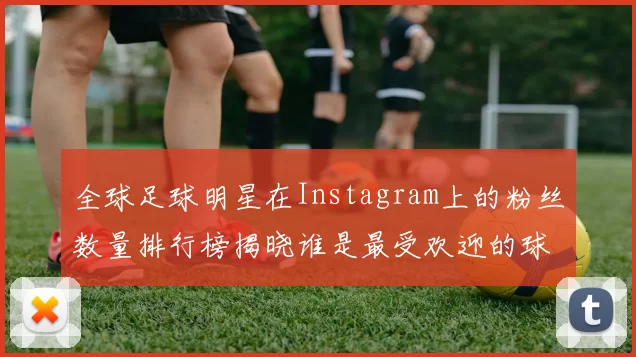全球足球明星在Instagram上的粉丝数量排行榜揭晓谁是最受欢迎的球星