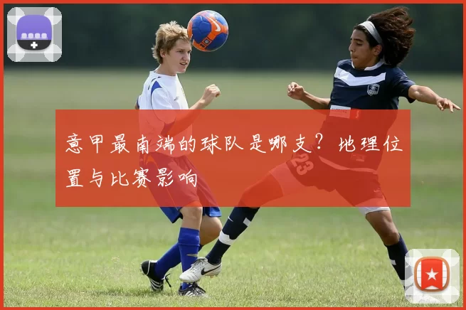 意甲最南端的球队是哪支？地理位置与比赛影响