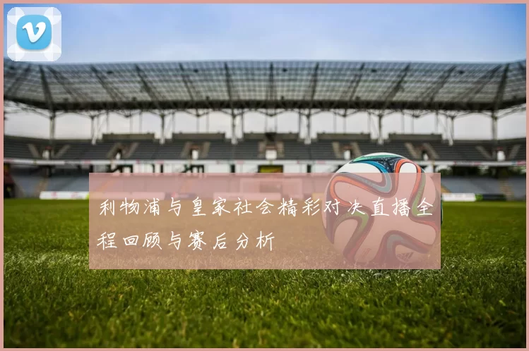 利物浦与皇家社会精彩对决直播全程回顾与赛后分析