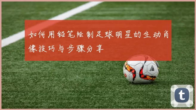 如何用铅笔绘制足球明星的生动肖像技巧与步骤分享