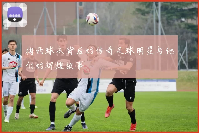 梅西球衣背后的传奇足球明星与他们的辉煌故事
