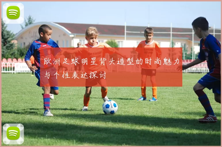 欧洲足球明星背头造型的时尚魅力与个性表达探讨