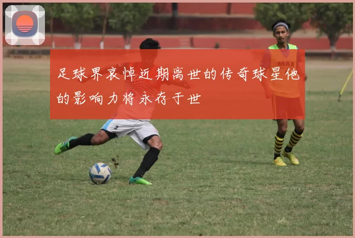 足球界哀悼近期离世的传奇球星他的影响力将永存于世