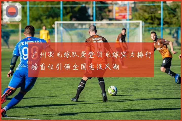 广州羽毛球队荣登羽毛球实力排行榜首位引领全国竞技风潮