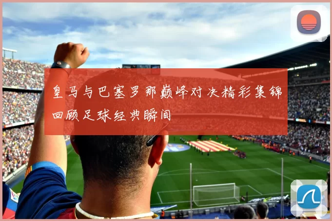 皇马与巴塞罗那巅峰对决精彩集锦回顾足球经典瞬间