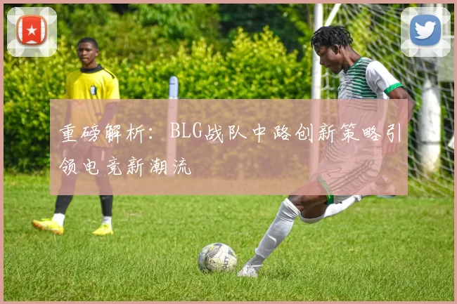 重磅解析：BLG战队中路创新策略引领电竞新潮流