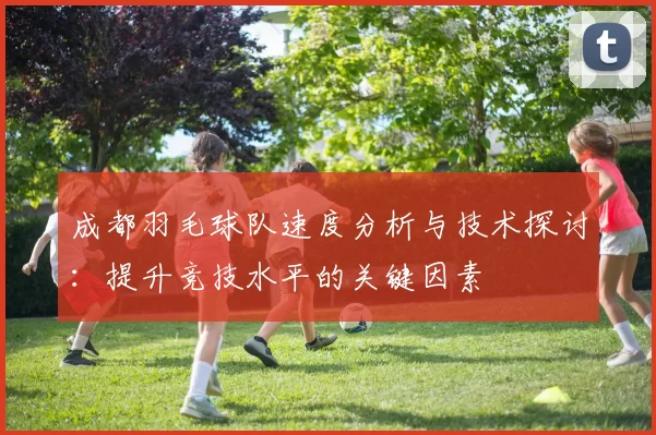 成都羽毛球队速度分析与技术探讨：提升竞技水平的关键因素