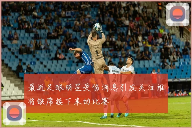 最近足球明星受伤消息引发关注谁将缺席接下来的比赛