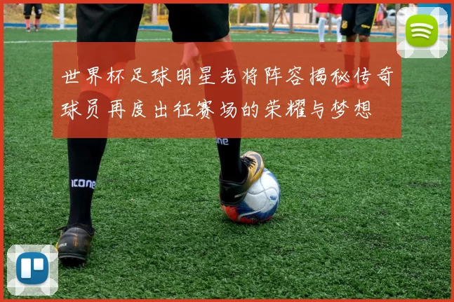 世界杯足球明星老将阵容揭秘传奇球员再度出征赛场的荣耀与梦想
