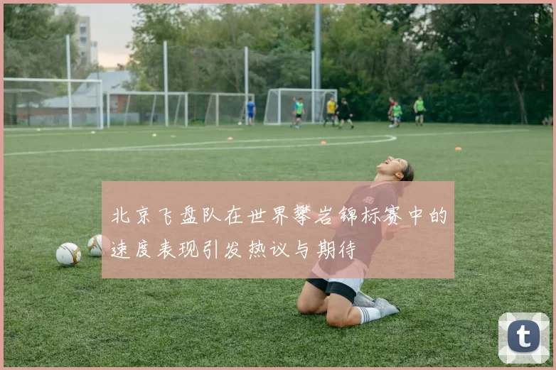 北京飞盘队在世界攀岩锦标赛中的速度表现引发热议与期待
