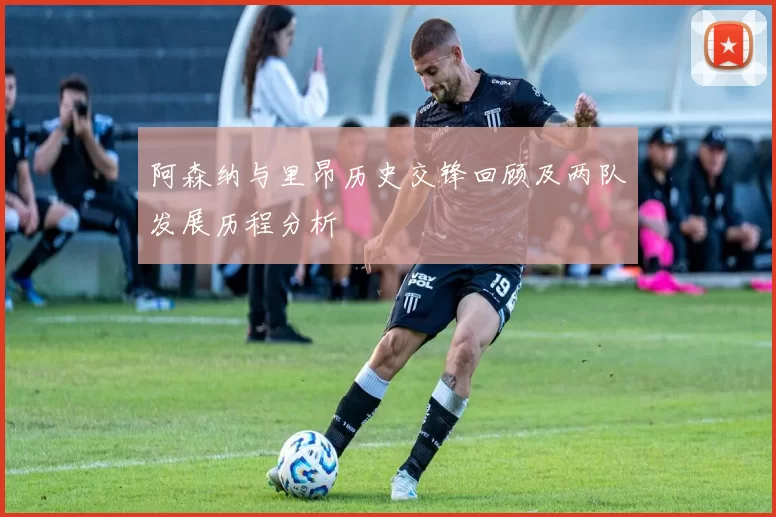 阿森纳与里昂历史交锋回顾及两队发展历程分析