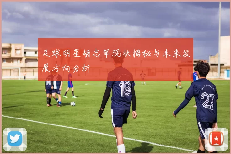 足球明星胡志军现状揭秘与未来发展方向分析