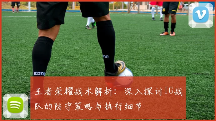 王者荣耀战术解析：深入探讨IG战队的防守策略与执行细节