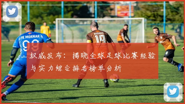 权威发布：揭晓全球足球比赛经验与实力综合排名榜单分析