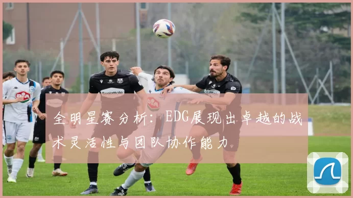 全明星赛分析：EDG展现出卓越的战术灵活性与团队协作能力