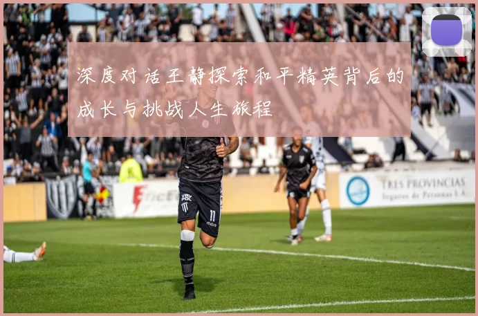 深度对话王静探索和平精英背后的成长与挑战人生旅程