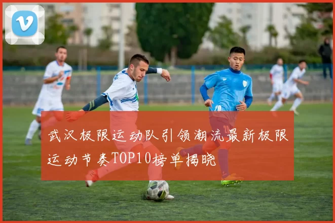 武汉极限运动队引领潮流最新极限运动节奏TOP10榜单揭晓