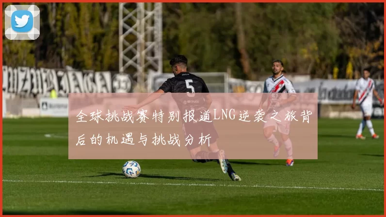 全球挑战赛特别报道LNG逆袭之旅背后的机遇与挑战分析