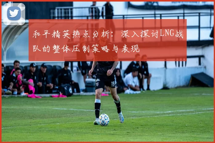 和平精英热点分析：深入探讨LNG战队的整体压制策略与表现