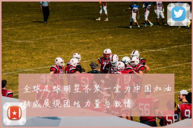 全球足球明星齐聚一堂为中国加油助威展现团结力量与激情