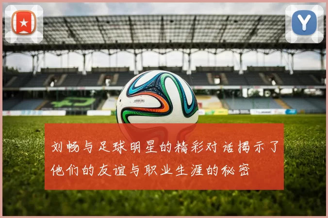 刘畅与足球明星的精彩对话揭示了他们的友谊与职业生涯的秘密