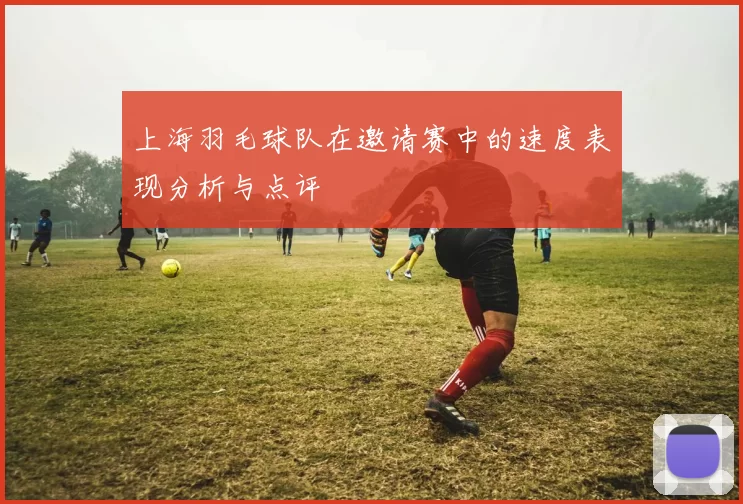 上海羽毛球队在邀请赛中的速度表现分析与点评