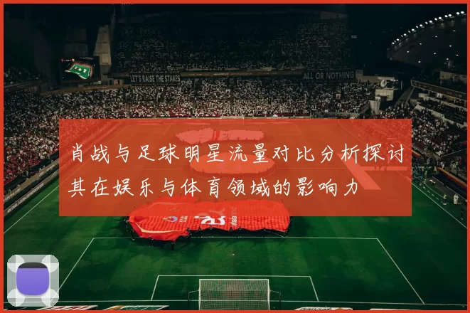 肖战与足球明星流量对比分析探讨其在娱乐与体育领域的影响力