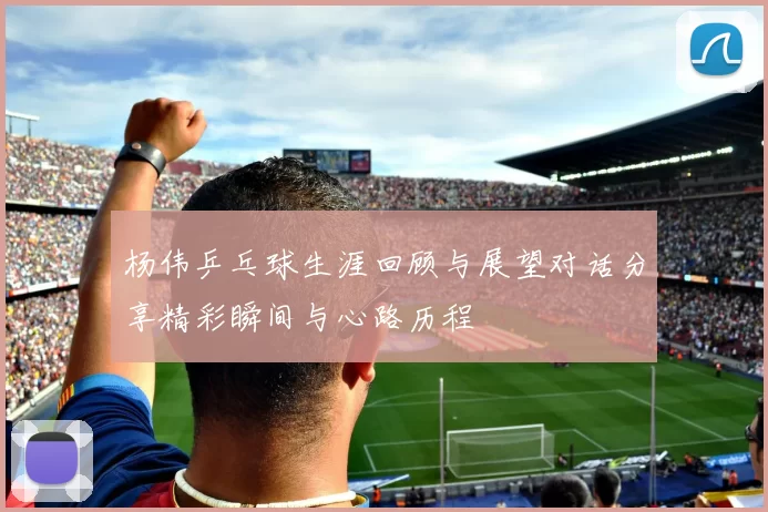 杨伟乒乓球生涯回顾与展望对话分享精彩瞬间与心路历程