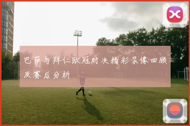 巴萨与拜仁欧冠对决精彩录像回顾及赛后分析