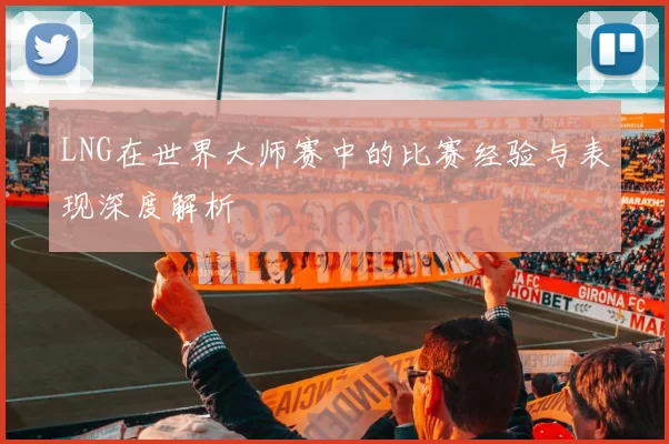LNG在世界大师赛中的比赛经验与表现深度解析