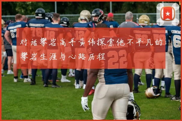 对话攀岩高手黄伟探索他不平凡的攀岩生涯与心路历程