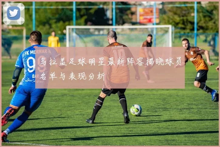 乌拉盖足球明星最新阵容揭晓球员名单与表现分析