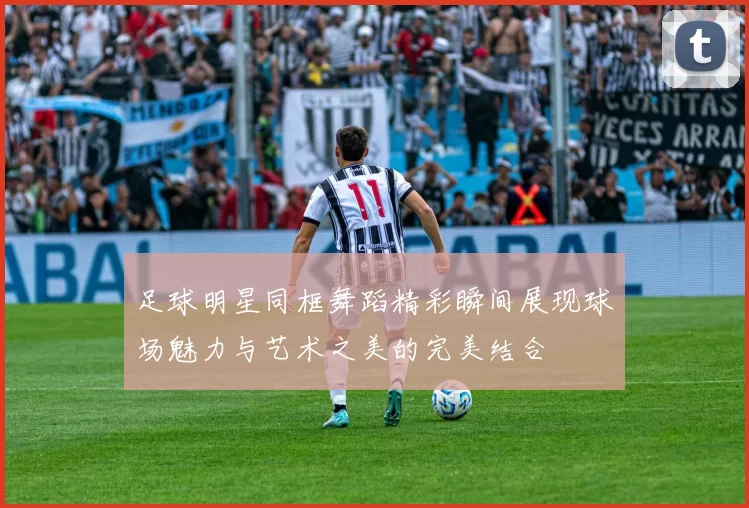 足球明星同框舞蹈精彩瞬间展现球场魅力与艺术之美的完美结合