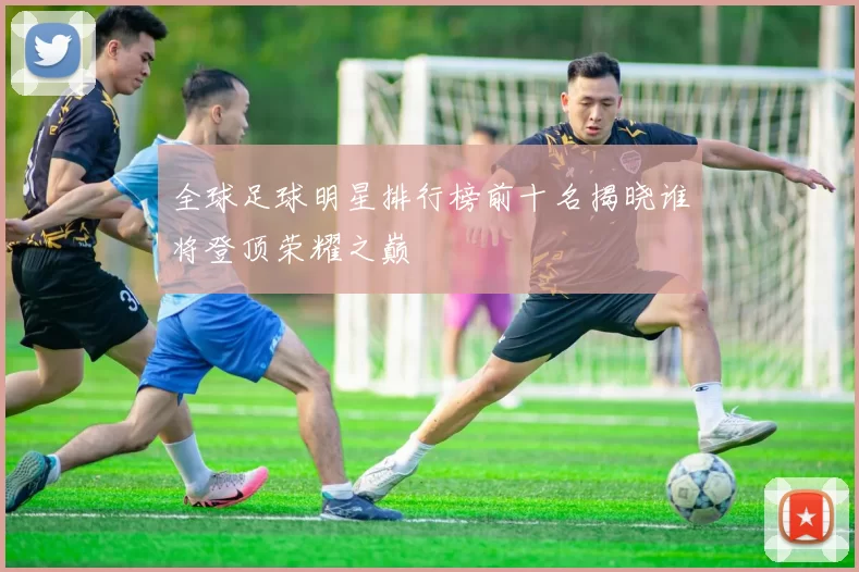 全球足球明星排行榜前十名揭晓谁将登顶荣耀之巅