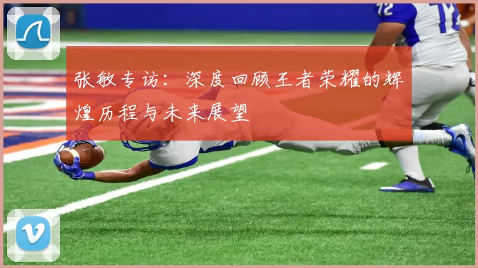 张敏专访：深度回顾王者荣耀的辉煌历程与未来展望
