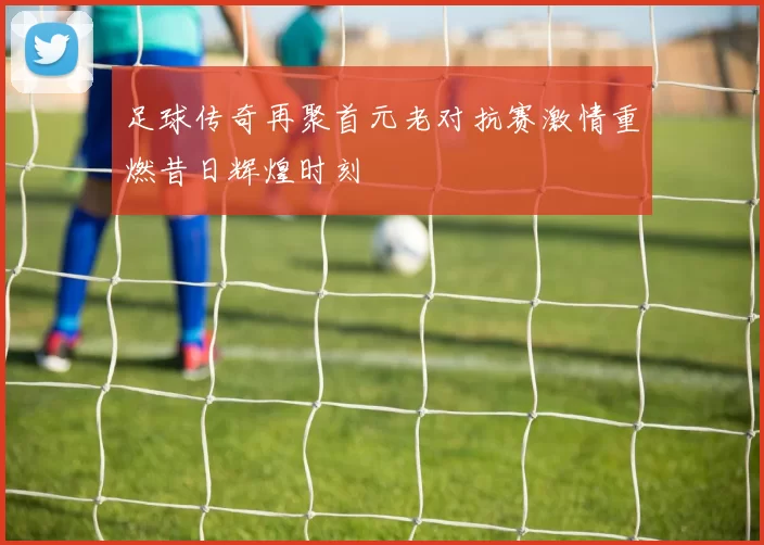 足球传奇再聚首元老对抗赛激情重燃昔日辉煌时刻