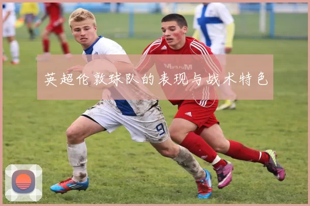 英超伦敦球队的表现与战术特色