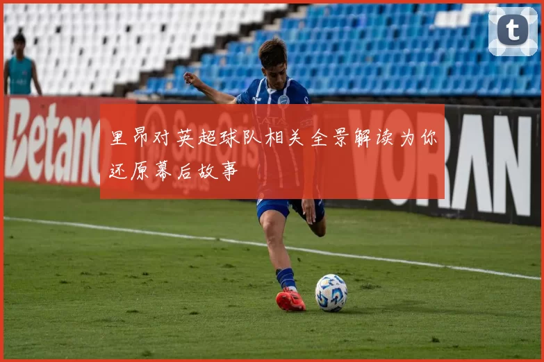 里昂对英超球队相关全景解读为你还原幕后故事