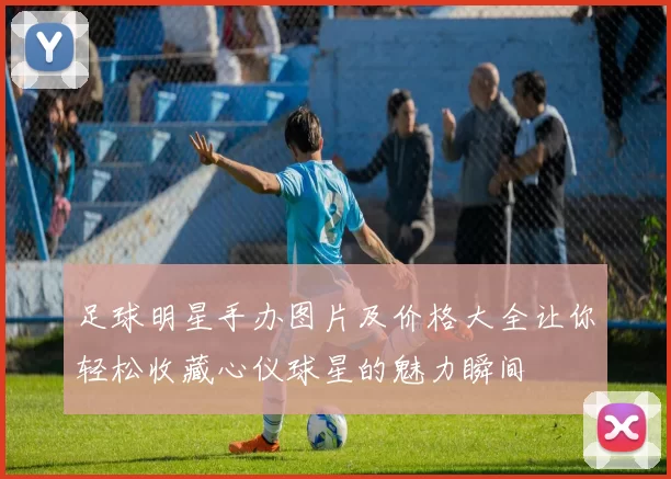 足球明星手办图片及价格大全让你轻松收藏心仪球星的魅力瞬间