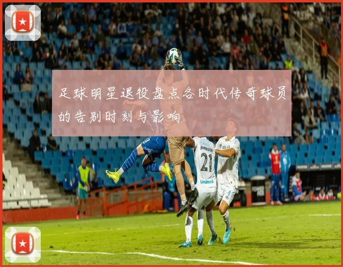 足球明星退役盘点各时代传奇球员的告别时刻与影响