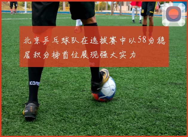 北京乒乓球队在选拔赛中以58分稳居积分榜首位展现强大实力
