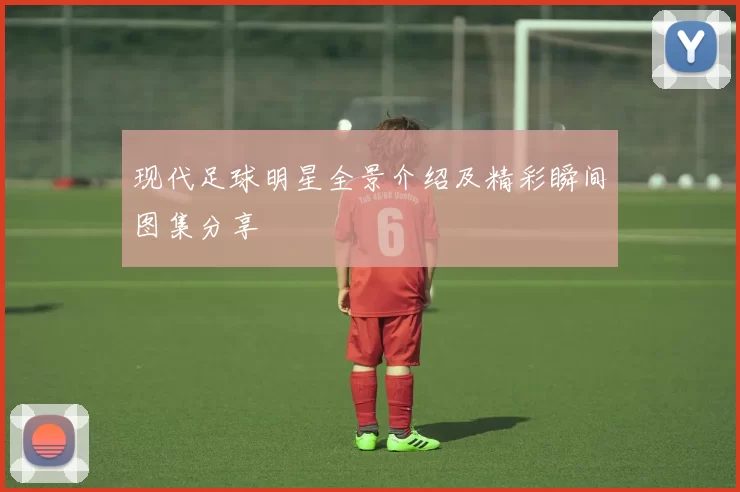 现代足球明星全景介绍及精彩瞬间图集分享