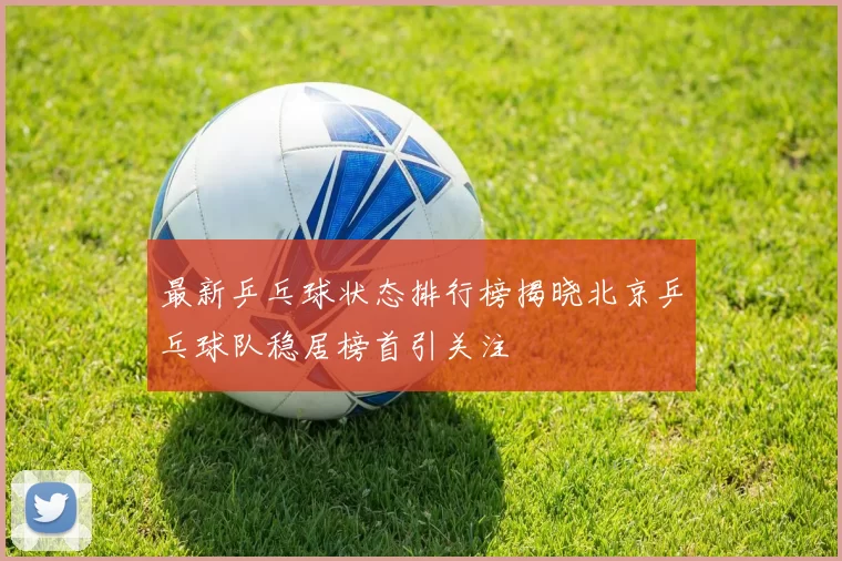 最新乒乓球状态排行榜揭晓北京乒乓球队稳居榜首引关注
