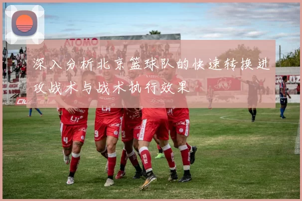 深入分析北京篮球队的快速转换进攻战术与战术执行效果