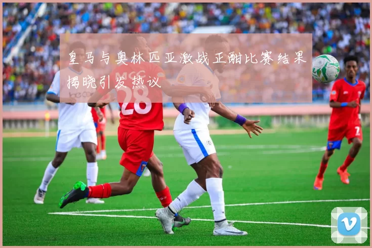 皇马与奥林匹亚激战正酣比赛结果揭晓引发热议