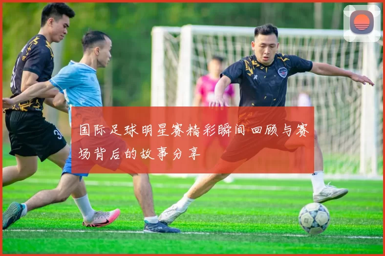 国际足球明星赛精彩瞬间回顾与赛场背后的故事分享