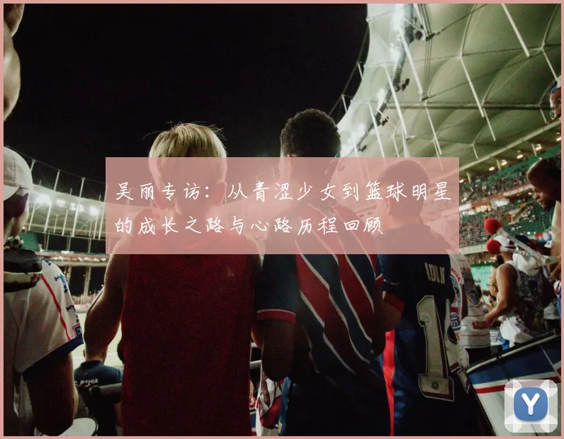 吴丽专访：从青涩少女到篮球明星的成长之路与心路历程回顾